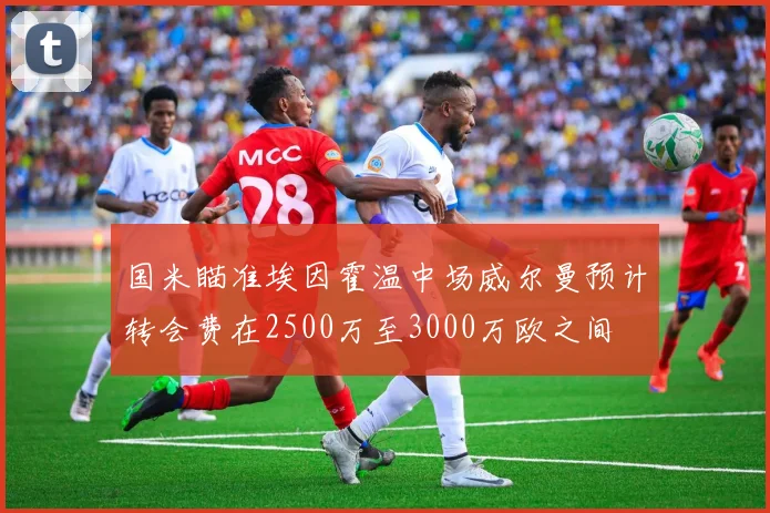 国米瞄准埃因霍温中场威尔曼预计转会费在2500万至3000万欧之间