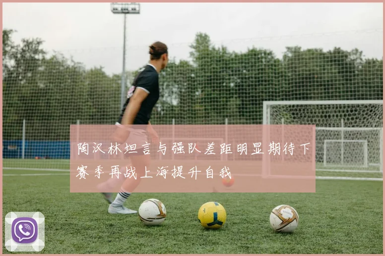 陶汉林坦言与强队差距明显期待下赛季再战上海提升自我