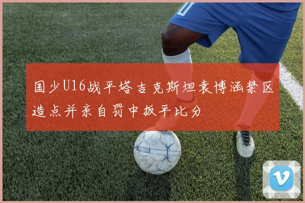 国少U16战平塔吉克斯坦袁博涵禁区造点并亲自罚中扳平比分