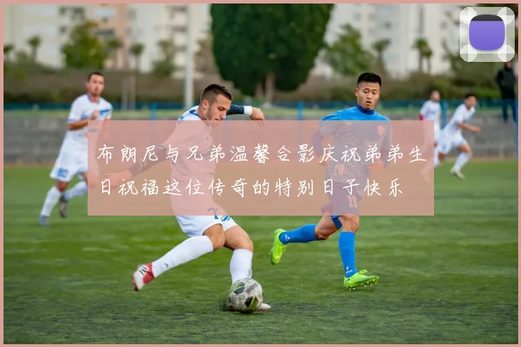 布朗尼与兄弟温馨合影庆祝弟弟生日祝福这位传奇的特别日子快乐