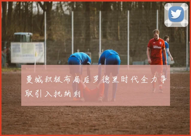 曼城积极布局后罗德里时代全力争取引入托纳利