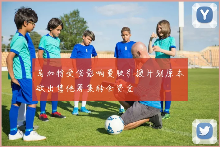 乌加特受伤影响曼联引援计划原本欲出售他筹集转会资金