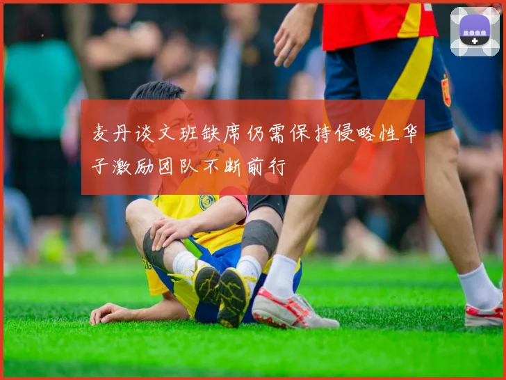 麦丹谈文班缺席仍需保持侵略性华子激励团队不断前行