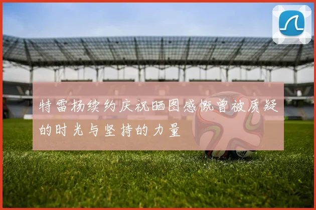 特雷杨续约庆祝晒图感慨曾被质疑的时光与坚持的力量