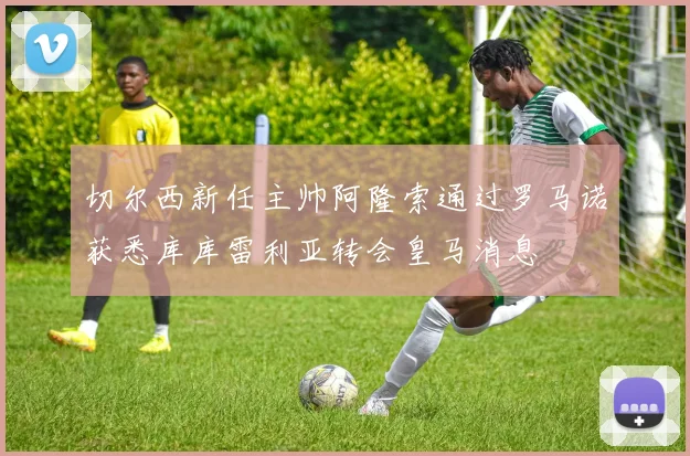 切尔西新任主帅阿隆索通过罗马诺获悉库库雷利亚转会皇马消息