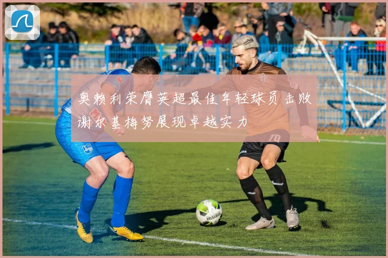 奥赖利荣膺英超最佳年轻球员击败谢尔基梅努展现卓越实力