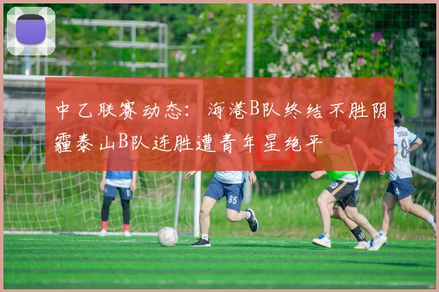 中乙联赛动态：海港B队终结不胜阴霾泰山B队连胜遭青年星绝平