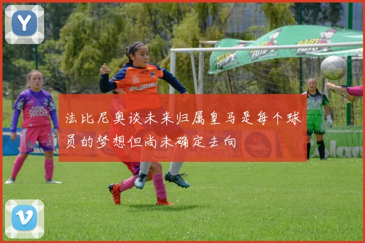 法比尼奥谈未来归属皇马是每个球员的梦想但尚未确定去向