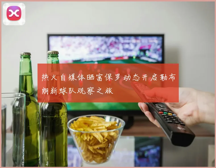 热火自媒体晒富保罗动态开启勒布朗新球队观察之旅