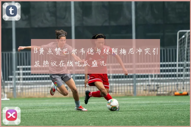 B费点赞巴尔韦德与琼阿梅尼冲突引发热议在线吃瓜盛况