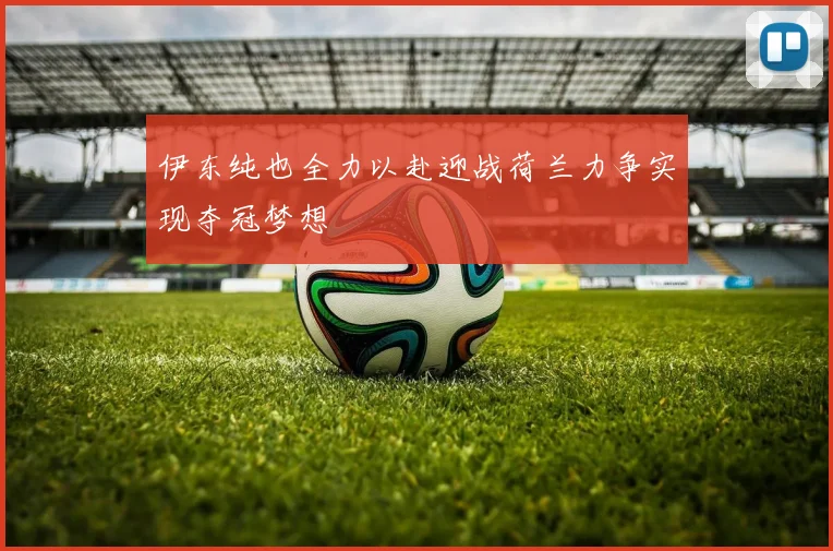 伊东纯也全力以赴迎战荷兰力争实现夺冠梦想