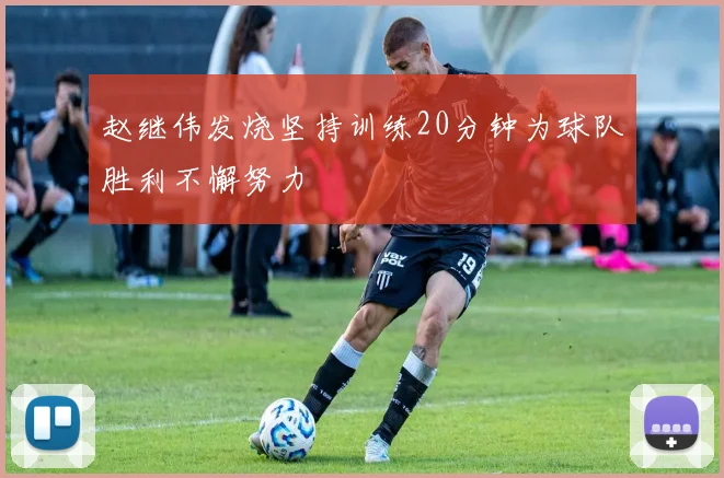 赵继伟发烧坚持训练20分钟为球队胜利不懈努力