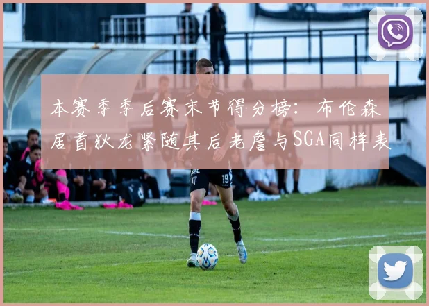 本赛季季后赛末节得分榜：布伦森居首狄龙紧随其后老詹与SGA同样表现出色